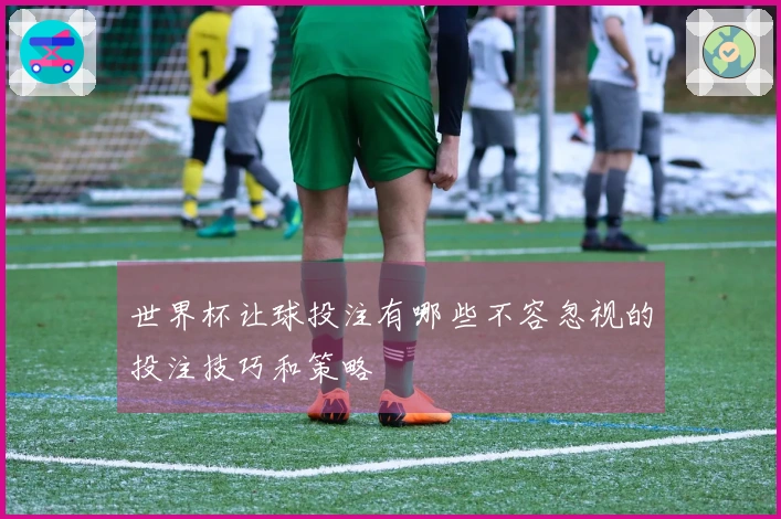 世界杯让球投注有哪些不容忽视的投注技巧和策略