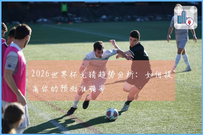 2026世界杯竞猜趋势分析：如何提高你的预测准确率