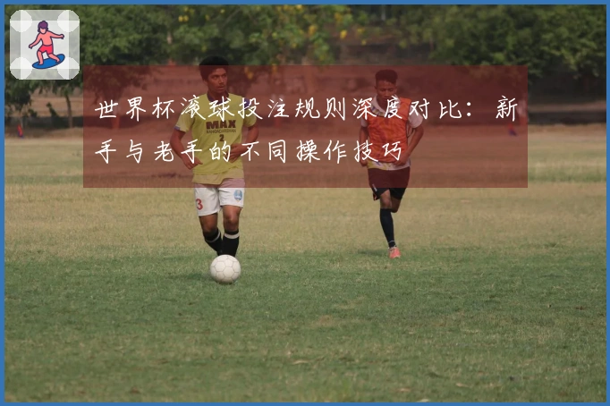 世界杯滚球投注规则深度对比：新手与老手的不同操作技巧